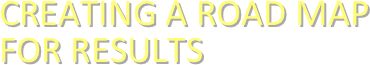 CREATING A ROAD MAP 
FOR RESULTS