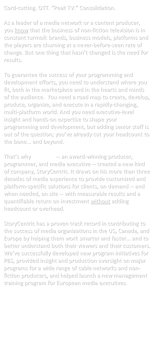 Cord-cutting. OTT. “Peak TV.” Consolidation. 

As a leader of a media network or a content producer, you know that the business of non-fiction television is in constant turmoil: brands, business models, platforms and the players are churning at a never-before-seen rate of change. But one thing that hasn’t changed is the need for results.

To guarantee the success of your programming and development efforts, you need to understand where you fit, both in the marketplace and in the hearts and minds of the audience.  You need a road map to create, develop, produce, organize, and execute in a rapidly-changing, multi-platform world. And you need executive-level insight and hands-on expertise to shape your programming and development, but adding senior staff is out of the question; you’ve already cut your headcount to the bone... and beyond.

That’s why Ed Hersh -- an award-winning producer, programmer, and media executive -- created a new kind of company, StoryCentric. It draws on his more than three decades of media experience to provide customized and platform-specific solutions for clients, on demand -- and when needed, on site -- with measurable results and a quantifiable return on investment without adding headcount or overhead.

StoryCentric has a proven track record in contributing to the success of media organizations in the US, Canada, and Europe by helping them work smarter and faster... and to better understand both their viewers and their customers. We’ve successfully developed new program initiatives for PBS, provided insight and production oversight on major programs for a wide range of cable networks and non-fiction producers, and helped launch a new management training program for European media executives.


