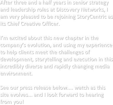 After three and a half years in senior strategy and leadership roles at Discovery Networks, I am very pleased to be rejoining StoryCentric as its Chief Creative Officer.

I’m excited about this new chapter in the company’s evolution, and using my experience to help clients meet the challenges of development, storytelling and execution in this incredibly diverse and rapidly changing media environment. 

See our press release below.... watch as this site evolves... and I look forward to hearing from you!






