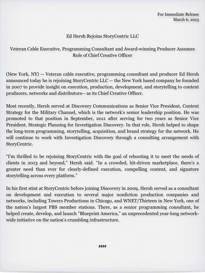 
For Immediate Release
March 6, 2013


Ed Hersh Rejoins StoryCentric LLC 

Veteran Cable Executive, Programming Consultant and Award-winning Producer Assumes Role of Chief Creative Officer


(New York, NY) -- Veteran cable executive, programming consultant and producer Ed Hersh announced today he is rejoining StoryCentric LLC -- the New York based company he founded in 2007 to provide insight on execution, production, development, and storytelling to content producers, networks and distributors-- as its Chief Creative Officer.

Most recently, Hersh served at Discovery Communications as Senior Vice President, Content Strategy for the Military Channel, which is the network’s senior leadership position. He was promoted to that position in September, 2011 after serving for two years as Senior Vice President, Strategic Planning for Investigation Discovery. In that role, Hersh helped to shape the long-term programming, storytelling, acquisition, and brand strategy for the network. He will continue to work with Investigation Discovery through a consulting arrangement with StoryCentric.

“I’m thrilled to be rejoining StoryCentric with the goal of rebooting it to meet the needs of clients in 2013 and beyond,” Hersh said. “In a crowded, hit-driven marketplace, there’s a greater need than ever for clearly-defined execution, compelling content, and signature storytelling across every platform.”

In his first stint at StoryCentric before joining Discovery in 2009, Hersh served as a consultant on development and execution to several major nonfiction production companies and networks, including Towers Productions in Chicago, and WNET/Thirteen in New York, one of the nation's largest PBS member stations. There, as a senior programming consultant, he helped create, develop, and launch "Blueprint America," an unprecedented year-long network-wide initiative on the nation's crumbling infrastructure. 




####

