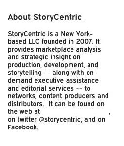 About StoryCentric

StoryCentric is a New York-based LLC founded in 2007. It provides marketplace analysis and strategic insight on production, development, and storytelling -- along with on-demand executive assistance and editorial services -- to networks, content producers and distributors.  It can be found on the web at www.storycentric.com, on twitter @storycentric, and on Facebook.