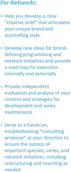 For Networks: 

Help you develop a clear “creative brief” that articulates your unique brand and storytelling style.
Develop new ideas for brand-defining programming and network initiatives and provide a road map for execution internally and externallyProvide independent evaluation and analysis of your content and strategies for development and series maintenanceServe as a hands-on, troubleshooting “consulting producer” at your direction to ensure the success of important specials, series, and network initiatives, including restructuring and rewriting as needed