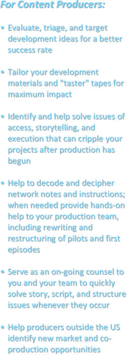 For Content Producers:

Evaluate, triage, and target development ideas for a better success rateTailor your development materials and "taster" tapes for maximum impactIdentify and help solve issues of access, storytelling, and execution that can cripple your projects after production has begunHelp to decode and decipher network notes and instructions; when needed provide hands-on help to your production team, including rewriting and restructuring of pilots and first episodesServe as an on-going counsel to you and your team to quickly solve story, script, and structure issues whenever they occurHelp producers outside the US identify new market and co-production opportunities