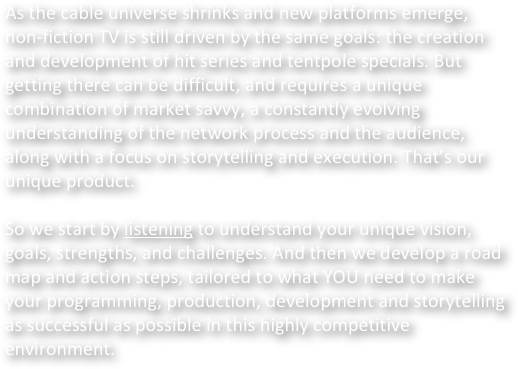 As the cable universe shrinks and new platforms emerge, non-fiction TV is still driven by the same goals: the creation and development of hit series and tentpole specials. But getting there can be difficult, and requires a unique combination of market savvy, a constantly evolving understanding of the network process and the audience, along with a focus on storytelling and execution. That’s our unique product.

So we start by listening to understand your unique vision, goals, strengths, and challenges. And then we develop a road map and action steps, tailored to what YOU need to make your programming, production, development and storytelling as successful as possible in this highly competitive 
environment.
