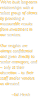 We’ve built long-term relationships with a select group of clients by providing a measurable results from investment in our services.

Our insights are always confidential and given directly to senior managers, and -- only at their discretion -- to their staff and/or vendors as directed.

         --Ed Hersh
